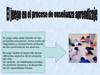 El juego debe estar incluido en los
proyectos educativos, como medio de
diagnóstico y conocimiento profundo
de las conductas de los alumnos.

El juego facilita el desarrollo de los
diferentes aspectos de la conducta
del niño:
de carácter, de habilidades sociales,
de dominios motores y el desarrollo
de las capacidades físicas;
 