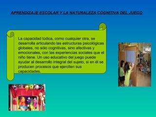 APRENDIZAJE ESCOLAR Y LA NATURALEZA COGNITIVA DEL JUEGO




   La capacidad lúdica, como cualquier otra, se
   desarrolla articulando las estructuras psicológicas
   globales, no sólo cognitivas, sino afectivas y
   emocionales, con las experiencias sociales que el
   niño tiene. Un uso educativo del juego puede
   ayudar al desarrollo integral del sujeto, si en él se
   producen procesos que ejerciten sus
   capacidades.
 