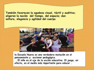 También favorecen la agudeza visual, táctil y auditiva;
aligeran la noción del tiempo, del espacio; dan
soltura, elegancia y agilidad del cuerpo.




      la Escuela Nueva es una verdadera mutación en el
      pensamiento y accionar pedagógico.
       . El niño es el eje de la acción educativa. El juego, en
      efecto, es el medio más importante para educar .
 
