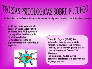 Se han hecho referencia anteriormente a algunas teorías tradicionales, como :


   K. Groos, que veía en el
   juego un valor adaptativo
   en tanto que PRE ejercicio
    de aquellos instintos aún
   no desarrollados
    y necesarios para la              Como R. Fajen (1981) ha
   supervivencia de individuo y       señalado, habría una posible
   especie.                           versión “simulada”, no-literal,
                                        lúdica, de la mayor parte de los
                                      comportamientos “serios” o
                                      literales.
                                        En realidad, todos estos
                                      estudios etológicos se centran en
                                      el juego motor.
 