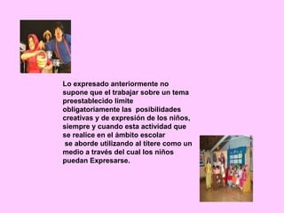 Lo expresado anteriormente no
supone que el trabajar sobre un tema
preestablecido limite
obligatoriamente las posibilidades
creativas y de expresión de los niños,
siempre y cuando esta actividad que
se realice en el ámbito escolar
 se aborde utilizando al títere como un
medio a través del cual los niños
puedan Expresarse.
 