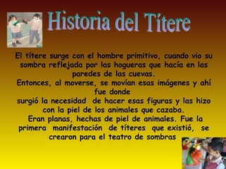 El títere surge con el hombre primitivo, cuando vio su
 sombra reflejada por las hogueras que hacía en las
                paredes de las cuevas.
Entonces, al moverse, se movían esas imágenes y ahí
                       fue donde
surgió la necesidad de hacer esas figuras y las hizo
        con la piel de los animales que cazaba.
    Eran planas, hechas de piel de animales. Fue la
 primera manifestación de títeres que existió, se
          crearon para el teatro de sombras
 