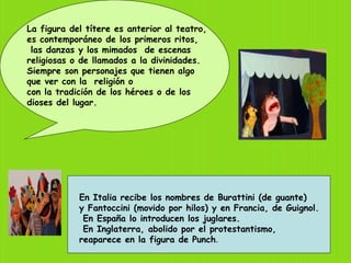 La figura del títere es anterior al teatro,
es contemporáneo de los primeros ritos,
 las danzas y los mimados de escenas
religiosas o de llamados a la divinidades.
Siempre son personajes que tienen algo
que ver con la religión o
con la tradición de los héroes o de los
dioses del lugar.




            En Italia recibe los nombres de Burattini (de guante)
            y Fantoccini (movido por hilos) y en Francia, de Guignol.
             En España lo introducen los juglares.
             En Inglaterra, abolido por el protestantismo,
            reaparece en la figura de Punch.
 