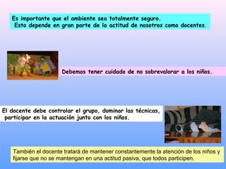 Es importante que el ambiente sea totalmente seguro.
    Esto depende en gran parte de la actitud de nosotros como docentes.




                     Debemos tener cuidado de no sobrevalorar a los niños.




El docente debe controlar el grupo, dominar las técnicas,
 participar en la actuación junto con los niños.




   También el docente tratará de mantener constantemente la atención de los niños y
   fijarse que no se mantengan en una actitud pasiva, que todos participen.
 