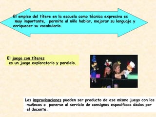 El empleo del títere en la escuela como técnica expresiva es
    muy importante, permite al niño hablar, mejorar su lenguaje y
   enriquecer su vocabulario.




El juego con títeres
 es un juego exploratorio y paralelo.




         Las improvisaciones pueden ser producto de ese mismo juego con los
          muñecos o ponerse al servicio de consignas específicas dadas por
          el docente.
 
