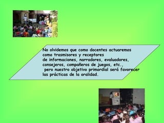 No olvidemos que como docentes actuaremos
como trasmisores y receptores
de informaciones, narradores, evaluadores,
consejeros, compañeros de juegos, etc.,
 pero nuestro objetivo primordial será favorecer
las prácticas de la oralidad.
 