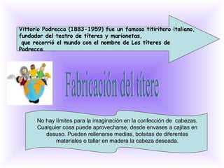Vittorio Podrecca (1883-1959) fue un famoso titiritero italiano,
fundador del teatro de títeres y marionetas,
 que recorrió el mundo con el nombre de Los títeres de
Podrecca.




      No hay límites para la imaginación en la confección de cabezas.
      Cualquier cosa puede aprovecharse, desde envases a cajitas en
         desuso. Pueden rellenarse medias, bolsitas de diferentes
             materiales o tallar en madera la cabeza deseada.
 