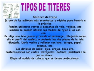 Muñeco de trapo
Es uno de los métodos más económicos y rápidos para llevarlo a
                            la práctica.
    Pueden utilizarse restos o desechos de tela, tejidos, etc.
   También se pueden utilizar las medias de nylon o las can -
                               can .
Se elige una tela gruesa y acorde al personaje, dibujando sobre
  ella el perfil del muñeco y cosiendo las dos piezas de la tela
   dibujada. Darla vuelta y rellenar con lana, estopa, papel,
                           esponja, etc.
          Los detalles de nariz, ojos, orejas, boca etc.,
 confeccionarlos con cintas, lentejuelas, botones, pañolenci o lo
                          que se desee.
     Elegir el modelo de cabeza que se desea confeccionar .
 