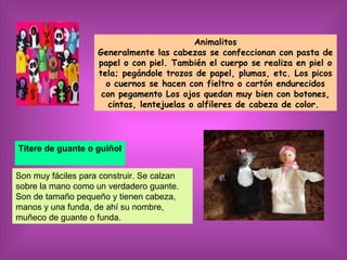 Animalitos
                    Generalmente las cabezas se confeccionan con pasta de
                    papel o con piel. También el cuerpo se realiza en piel o
                    tela; pegándole trozos de papel, plumas, etc. Los picos
                      o cuernos se hacen con fieltro o cartón endurecidos
                     con pegamento Los ojos quedan muy bien con botones,
                       cintas, lentejuelas o alfileres de cabeza de color.




Títere de guante o guiñol


Son muy fáciles para construir. Se calzan
sobre la mano como un verdadero guante.
Son de tamaño pequeño y tienen cabeza,
manos y una funda, de ahí su nombre,
muñeco de guante o funda.
 