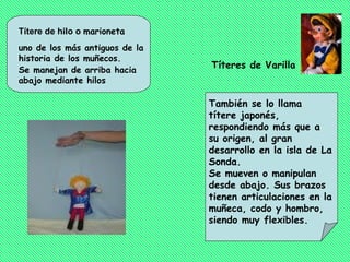 Títere de hilo o marioneta
uno de los más antiguos de la
historia de los muñecos.
Se manejan de arriba hacia
                                Títeres de Varilla
abajo mediante hilos

                                También se lo llama
                                títere japonés,
                                respondiendo más que a
                                su origen, al gran
                                desarrollo en la isla de La
                                Sonda.
                                Se mueven o manipulan
                                desde abajo. Sus brazos
                                tienen articulaciones en la
                                muñeca, codo y hombro,
                                siendo muy flexibles.
 