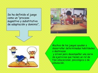 Se ha definido el juego
como un “proceso
sugestivo y substitutivo
de adaptación y dominio”,




                            .
                            Muchos de los juegos ayudan a
                            desarrollar determinadas habilidades
                            o destrezas
                              y sirven para desempeñar una serie
                            de ejercicios que tienen un rol de
                            tipo educacional, psicológico o de
                            simulación.
 