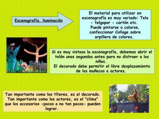 El material para utilizar en
                                      escenografía es muy variado: Tela
    Escenografía, iluminación
                                           - telgopor - cartón etc.
                                           Puede pintarse o calarse,
                                          confeccionar Collage sobre
                                             arpillera de colores.


                       Si es muy vistosa la escenografía, debemos abrir el
                         telón unos segundos antes para no distraer a los
                                              niños.
                        El decorado debe permitir el libre desplazamiento
                                    de los muñecos o actores.




Tan importante como los títeres, es el decorado.
 Tan importante como los actores, es el "clima"
que los accesorios -pocos o no tan pocos- pueden
                     lograr.
 