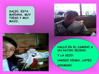 SALIO, ESTA
MAÑANA, MUY
TIESO Y MUY
MAJO,




              HALLÓ EN EL CAMINO A
              UN RATON VECINO;
              Y LA DIJO:
              ¡AMIGO! VENGA, USTED
              CONMIGO.
 