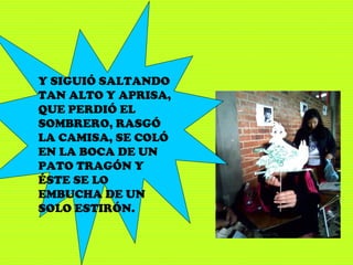 Y SIGUIÓ SALTANDO
TAN ALTO Y APRISA,
QUE PERDIÓ EL
SOMBRERO, RASGÓ
LA CAMISA, SE COLÓ
EN LA BOCA DE UN
PATO TRAGÓN Y
ÉSTE SE LO
EMBUCHA DE UN
SOLO ESTIRÓN.
 