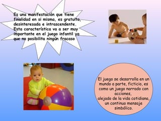 Es una manifestación que tiene
finalidad en si misma, es gratuita,
desinteresada e intrascendente.
Esta característica va a ser muy
importante en el juego infantil ya
que no posibilita ningún fracaso




                                      El juego se desarrolla en un
                                       mundo a parte, ficticio, es
                                       como un juego narrado con
                                               acciones,
                                      alejado de la vida cotidiana,
                                          un continuo mensaje
                                               simbólico.
 