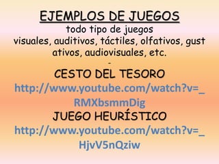 EJEMPLOS DE JUEGOS
            todo tipo de juegos
visuales, auditivos, táctiles, olfativos, gust
         ativos, audiovisuales, etc.
                      -
         CESTO DEL TESORO
http://www.youtube.com/watch?v=_
          RMXbsmmDig
         JUEGO HEURÍSTICO
http://www.youtube.com/watch?v=_
           HjvV5nQziw
 