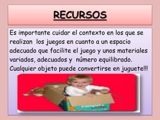 RECURSOS
Es importante cuidar el contexto en los que se
realizan los juegos en cuanto a un espacio
adecuado que facilite el juego y unos materiales
variados, adecuados y número equilibrado.
Cualquier objeto puede convertirse en juguete!!!
 