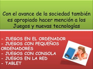 Con el avance de la sociedad también
  es apropiado hacer mención a los
    Juegos y nuevas tecnologías

- JUEGOS EN EL ORDENADOR
- JUEGOS CON PEQUEÑOS
ORDENADORES
- JUEGOS CON CONSOLA
- JUEGOS EN LA RED
- TABLET
 