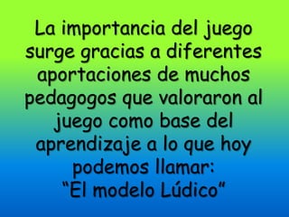 La importancia del juego
surge gracias a diferentes
 aportaciones de muchos
pedagogos que valoraron al
   juego como base del
 aprendizaje a lo que hoy
     podemos llamar:
    “El modelo Lúdico”
 
