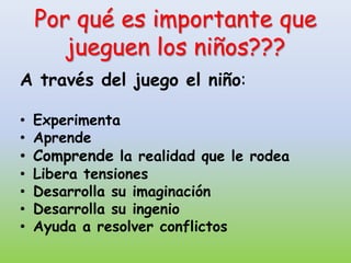 Por qué es importante que
    jueguen los niños???
A través del juego el niño:

• Experimenta
• Aprende
• Comprende la realidad que le rodea
• Libera tensiones
• Desarrolla su imaginación
• Desarrolla su ingenio
• Ayuda a resolver conflictos
 