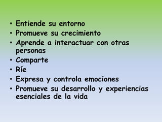 • Entiende su entorno
• Promueve su crecimiento
• Aprende a interactuar con otras
  personas
• Comparte
• Ríe
• Expresa y controla emociones
• Promueve su desarrollo y experiencias
  esenciales de la vida
 