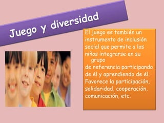 El juego es también un
instrumento de inclusión
social que permite a los
niños integrarse en su
   grupo
de referencia participando
de él y aprendiendo de él.
Favorece la participación,
solidaridad, cooperación,
comunicación, etc.
 