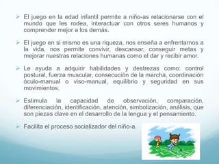 El juego en la edad infantil permite a niño-as relacionarse con el
   mundo que les rodea, interactuar con otros seres humanos y
   comprender mejor a los demás.

 El juego en si mismo es una riqueza, nos enseña a enfrentarnos a
   la vida, nos permite convivir, descansar, conseguir metas y
   mejorar nuestras relaciones humanas como el dar y recibir amor.

 Le ayuda a adquirir habilidades y destrezas como: control
   postural, fuerza muscular, consecución de la marcha, coordinación
   óculo-manual o viso-manual, equilibrio y seguridad en sus
   movimientos.

 Estimula      la   capacidad      de    observación,    comparación,
   diferenciación, identificación, atención, simbolización, análisis, que
   son piezas clave en el desarrollo de la lengua y el pensamiento.

 Facilita el proceso socializador del niño-a.
 