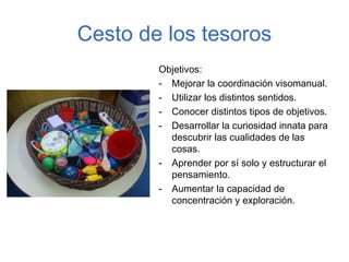 Cesto de los tesoros
        Objetivos:
        - Mejorar la coordinación visomanual.
        - Utilizar los distintos sentidos.
        - Conocer distintos tipos de objetivos.
        - Desarrollar la curiosidad innata para
          descubrir las cualidades de las
          cosas.
        - Aprender por sí solo y estructurar el
          pensamiento.
        - Aumentar la capacidad de
          concentración y exploración.
 