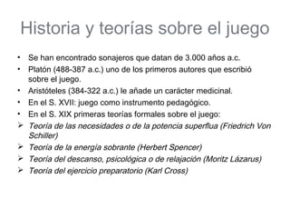 Historia y teorías sobre el juego
•   Se han encontrado sonajeros que datan de 3.000 años a.c.
•   Platón (488-387 a.c.) uno de los primeros autores que escribió
    sobre el juego.
•   Aristóteles (384-322 a.c.) le añade un carácter medicinal.
•   En el S. XVII: juego como instrumento pedagógico.
•   En el S. XIX primeras teorías formales sobre el juego:
   Teoría de las necesidades o de la potencia superflua (Friedrich Von
    Schiller)
   Teoría de la energía sobrante (Herbert Spencer)
   Teoría del descanso, psicológica o de relajación (Moritz Lázarus)
   Teoría del ejercicio preparatorio (Karl Cross)
 