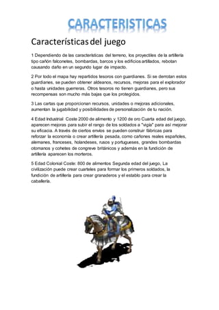 Característicasdel juego
1 Dependiendo de las características del terreno, los proyectiles de la artillería
tipo cañón falconetes, bombardas, barcos y los edificios artillados, rebotan
causando daño en un segundo lugar de impacto.
2 Por todo el mapa hay repartidos tesoros con guardianes. Si se derrotan estos
guardianes, se pueden obtener aldeanos, recursos, mejoras para el explorador
o hasta unidades guerreras. Otros tesoros no tienen guardianes, pero sus
recompensas son mucho más bajas que los protegidos.
3 Las cartas que proporcionan recursos, unidades o mejoras adicionales,
aumentan la jugabilidad y posibilidades de personalización de tu nación.
4 Edad Industrial Coste 2000 de alimento y 1200 de oro Cuarta edad del juego,
aparecen mejoras para subir el rango de los soldados a "vigía" para así mejorar
su eficacia. A través de ciertos envíos se pueden construir fábricas para
reforzar la economía o crear artillería pesada, como cañones reales españoles,
alemanes, franceses, holandeses, rusos y portugueses, grandes bombardas
otomanos y cohetes de congreve británicos y además en la fundición de
artillería aparecen los morteros.
5 Edad Colonial Coste: 800 de alimentos Segunda edad del juego, La
civilización puede crear cuarteles para formar los primeros soldados, la
fundición de artillería para crear granaderos y el establo para crear la
caballería.
 