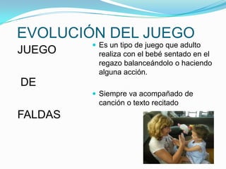 EVOLUCIÓN DEL JUEGO
JUEGO

 Es un tipo de juego que adulto

realiza con el bebé sentado en el
regazo balanceándolo o haciendo
alguna acción.

DE
 Siempre va acompañado de

canción o texto recitado

FALDAS

 