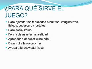 ¿PARA QUÉ SIRVE EL
JUEGO?
 Para ejercitar las facultades creativas, imaginativas,






físicas, sociales y mentales.
Para socializarse
Forma de asimilar la realidad
Aprender a conocer el mundo
Desarrolla la autonomía
Ayuda a la actividad física

 