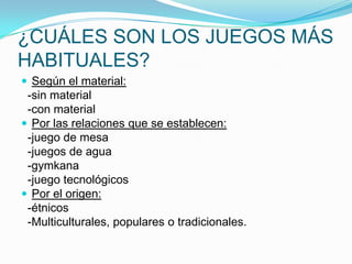 ¿CUÁLES SON LOS JUEGOS MÁS
HABITUALES?
 Según el material:

-sin material
-con material
 Por las relaciones que se establecen:
-juego de mesa
-juegos de agua
-gymkana
-juego tecnológicos
 Por el origen:
-étnicos
-Multiculturales, populares o tradicionales.

 