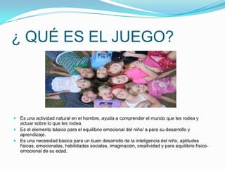 ¿ QUÉ ES EL JUEGO?

 Es una actividad natural en el hombre, ayuda a comprender el mundo que les rodea y
actuar sobre lo que les rodea.
 Es el elemento básico para el equilibrio emocional del niño/ a para su desarrollo y
aprendizaje.
 Es una necesidad básica para un buen desarrollo de la inteligencia del niño, aptitudes
físicas, emocionales, habilidades sociales, imaginación, creatividad y para equilibrio físicoemocional de su edad.

 