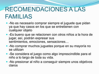 RECOMENDACIONES A LAS
FAMILIAS
 -No es necesario comprar siempre el juguete que pidan







ya que hay casos en los que se entretienen con
cualquier objeto
-Es bueno que se relacionen con otros niños a la hora de
jugar, así, podrán expresar sus
sentimientos, emociones, sensaciones…
-No comprar muchos juguetes porque en su mayoría no
se utilizan
-Se considera el juego como algo imprescindible para el
niño a lo largo de toda su vida.
-No presionar al niño a conseguir siempre unos objetivos
claros

 