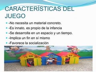 CARACTERÍSTICAS DEL
JUEGO
 -No necesita un material concreto.
 -Es innato, es propio de la infancia
 -Se desarrolla en un espacio y un tiempo.
 -Implica un fin en sí mismo

 -Favorece la socialización

 