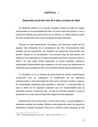 CAPÍTULO

I

Desarrollo social del niño de 4 años a 6 años de edad
El desarrollo infantil es un proceso complejo porque en todas los rasgos
comprendidos en la personalidad del niño, no ocurre nada más porque sí, sino a
través de la relación que hace el niño con su entorno, su medio natural y social.
Por ello, el desarrollo viene a ser el resultado de esas relaciones.

Durante los años preescolares, los padres y los hermanos suelen ser los
agentes más influyentes de la socialización del niño. Posteriormente tiene
contacto con los compañeros, los maestros, los medios de comunicación que
también influyen en su socialización. “Los primeros años de vida ejercen una
influencia muy importante en el desenvolvimiento personal y social de todos los
niños”.1 En esta etapa donde desarrollan su propia identidad, adquieren
capacidades fundamentales para integrarse a la vida social que determinará la
interacción que manifieste el niño con los demás durante etapas subsecuentes.

La educación no es un proceso de acumulación de nuevos conocimientos
únicamente,

sino

su

integración;

la

modificación

de

las

relaciones

interpersonales e intra personales del niño que le permiten construir y adquirir
las herramientas necesarias para aprender a aprender. La escuela debe de
estar al tanto de los aspectos culturales que son fundamentales para el
desarrollo personal y social del niño, no sólo en el ámbito cognitivo, ya que la
educación es el motor para el desarrollo integral del niño preescolar.

Durante estos años de formación, el niño imita a otros y puede adaptarse a
relaciones sociales más amplias. Debido a este desarrollo social, los grupos de
compañeros cambian de grupos. Para ser un miembro activo del grupo, el niño

1

SEP . “ Programa de Educación Preescolar” 2004 1ª edición. México. p. 11

10

 