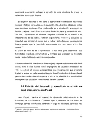 aprenderá a compartir: rechazar la agresión de otros miembros del grupo, y
subordinar sus propios deseos.

En el jardín de niños el niño tiene la oportunidad de establecer relaciones
sociales y hábitos personales que le ayudarán más adelante a adaptarse en los
años escolares siguientes. Este nivel escolar es la introducción a un grupo no
familiar, y ejerce una influencia sobre el desarrollo social y personal del niño.
“El niño

socialmente es sensible, adquiere confianza en sí mismo y es

independiente de los padres. También experimenta, reconoce y estructura su
inquietud para conocer el mundo que le rodea y así establecer sus relaciones
interpersonales que le permitirán comunicarse con sus pares y con los
adultos”.2
El jardín de niños le da la oportunidad

a los niños para desarrollar

sus

habilidades cognitivas, comunicativas y motrices que favorecen su desarrollo
social y estas habilidades van interrelacionadas.

A continuación haré una relación entre Piaget y Vigotski basándome más en lo
social; tomo a estos autores porque el programa de Educación Preescolar de
1981 se adoptó el enfoque psicogenético; una interpretación que pretendía
traducir y aplicar los hallazgos científicos de Jean Piaget sobre el desarrollo del
pensamiento en los niños al campo de la educación y la didáctica; en actualidad
el Programa de Educación Preescolar se basa en Vigotski.

1.1 Relación del desarrollo y aprendizaje en el niño en
edad preescolar según Piaget
Jean Piaget,

explica el proceso del desarrollo, principalmente en la

formación de conocimientos. Considera que la conducta de los niños es
compleja, pero se construyen y cambian a lo largo del desarrollo, por lo que hay
2

TRUEBA, Marcano, Beatriz Modelo constructivista: la perspectiva piagetana. Talleres integrales en
educacación infantil. p 25

11

 