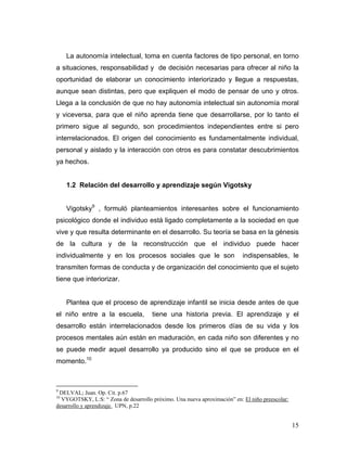 La autonomía intelectual, toma en cuenta factores de tipo personal, en torno
a situaciones, responsabilidad y de decisión necesarias para ofrecer al niño la
oportunidad de elaborar un conocimiento interiorizado y llegue a respuestas,
aunque sean distintas, pero que expliquen el modo de pensar de uno y otros.
Llega a la conclusión de que no hay autonomía intelectual sin autonomía moral
y viceversa, para que el niño aprenda tiene que desarrollarse, por lo tanto el
primero sigue al segundo, son procedimientos independientes entre si pero
interrelacionados. El origen del conocimiento es fundamentalmente individual,
personal y aislado y la interacción con otros es para constatar descubrimientos
ya hechos.

1.2 Relación del desarrollo y aprendizaje según Vigotsky
Vigotsky9 , formuló planteamientos interesantes sobre el funcionamiento
psicológico donde el individuo está ligado completamente a la sociedad en que
vive y que resulta determinante en el desarrollo. Su teoría se basa en la génesis
de la cultura y de la reconstrucción que el individuo puede hacer
individualmente y en los procesos sociales que le son

indispensables, le

transmiten formas de conducta y de organización del conocimiento que el sujeto
tiene que interiorizar.

Plantea que el proceso de aprendizaje infantil se inicia desde antes de que
el niño entre a la escuela,

tiene una historia previa. El aprendizaje y el

desarrollo están interrelacionados desde los primeros días de su vida y los
procesos mentales aún están en maduración, en cada niño son diferentes y no
se puede medir aquel desarrollo ya producido sino el que se produce en el
momento.10

9

DELVAL; Juan. Op. Cit. p.67
VYGOTSKY, L:S: “ Zona de desarrollo próximo. Una nueva aproximación” en: El niño preescolar:
desarrollo y aprendizaje. UPN, p.22
10

15

 