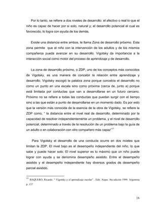 Por lo tanto, se refiere a dos niveles de desarrollo: el afectivo o real lo que el
niño es capaz de hacer por si solo, natural y; el desarrollo potencial el cual es
favorecido, lo logra con ayuda de los demás.

Existe una distancia entre ambos, le llama Zona de desarrollo próximo. Esta
zona permite que el niño con la intervención de los adultos y de los mismos
compañeros pueda avanzar en su desarrollo. Vigotsky da importancia a la
interacción social como motor del proceso de aprendizaje y de desarrollo.

La zona de desarrollo próximo, o ZDP, uno de los conceptos más conocidos
de Vigotsky, es una manera de concebir la relación entre aprendizaje y
desarrollo. Vigotsky escogió la palabra zona porque concebía el desarrollo no
como un punto en una escala sino como próxima (cerca de, junto a) porque
está limitada por conductas que van a desarrollarse en un futuro cercano.
Próximo no se refiere a todas las conductas que puedan surgir con el tiempo
sino a las que están a punto de desarrollarse en un momento dado. Es por esto
que la versión más conocida de la esencia de la obra de Vigotsky, se refiere la
ZDP como. “ la distancia entre el nivel real de desarrollo, determinado por la
capacidad de resolver independientemente un problema, y el nivel de desarrollo
potencial, determinado a través de la resolución de un problema bajo la guía de
un adulto o en colaboración con otro compañero más capaz”11

Para Vigotsky el desarrollo de una conducta ocurre en dos niveles que
limitan la ZDP. El nivel bajo es el desempeño independiente del niño, lo que
sabe y puede hacer solo. El nivel superior es lo máximo que un niño puede
lograr con ayuda y se denomina desempeño asistido. Entre el desempeño
asistido y el desempeño independiente hay diversos grados de desempeño
parcial asistido.
11

BAQUERO, Ricardo. “ Vigotsky y el aprendizaje escolar” , Edit. Aique. 4ta edición 1999. Argentina

p. 137

16

 