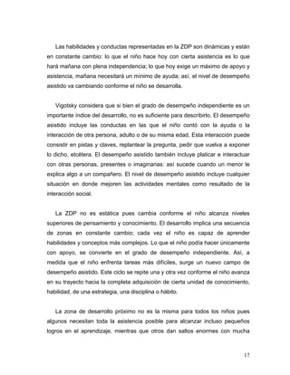 Las habilidades y conductas representadas en la ZDP son dinámicas y están
en constante cambio: lo que el niño hace hoy con cierta asistencia es lo que
hará mañana con plena independencia; lo que hoy exige un máximo de apoyo y
asistencia, mañana necesitará un mínimo de ayuda; así, el nivel de desempeño
asistido va cambiando conforme el niño se desarrolla.

Vigotsky considera que si bien el grado de desempeño independiente es un
importante índice del desarrollo, no es suficiente para describirlo. El desempeño
asistido incluye las conductas en las que el niño contó con la ayuda o la
interacción de otra persona, adulto o de su misma edad. Esta interacción puede
consistir en pistas y claves, replantear la pregunta, pedir que vuelva a exponer
lo dicho, etcétera. El desempeño asistido también incluye platicar e interactuar
con otras personas, presentes o imaginarias: así sucede cuando un menor le
explica algo a un compañero. El nivel de desempeño asistido incluye cualquier
situación en donde mejoren las actividades mentales como resultado de la
interacción social.

La ZDP no es estática pues cambia conforme el niño alcanza niveles
superiores de pensamiento y conocimiento. El desarrollo implica una secuencia
de zonas en constante cambio; cada vez el niño es capaz de aprender
habilidades y conceptos más complejos. Lo que el niño podía hacer únicamente
con apoyo, se convierte en el grado de desempeño independiente. Así, a
medida que el niño enfrenta tareas más difíciles, surge un nuevo campo de
desempeño asistido. Este ciclo se repite una y otra vez conforme el niño avanza
en su trayecto hacia la completa adquisición de cierta unidad de conocimiento,
habilidad, de una estrategia, una disciplina o hábito.

La zona de desarrollo próximo no es la misma para todos los niños pues
algunos necesitan toda la asistencia posible para alcanzar incluso pequeños
logros en el aprendizaje, mientras que otros dan saltos enormes con mucha

17

 