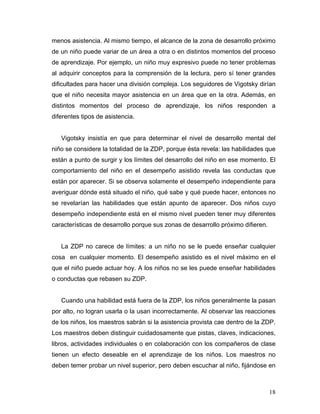 menos asistencia. Al mismo tiempo, el alcance de la zona de desarrollo próximo
de un niño puede variar de un área a otra o en distintos momentos del proceso
de aprendizaje. Por ejemplo, un niño muy expresivo puede no tener problemas
al adquirir conceptos para la comprensión de la lectura, pero sí tener grandes
dificultades para hacer una división compleja. Los seguidores de Vigotsky dirían
que el niño necesita mayor asistencia en un área que en la otra. Además, en
distintos momentos del proceso de aprendizaje, los niños responden a
diferentes tipos de asistencia.

Vigotsky insistía en que para determinar el nivel de desarrollo mental del
niño se considere la totalidad de la ZDP, porque ésta revela: las habilidades que
están a punto de surgir y los límites del desarrollo del niño en ese momento. El
comportamiento del niño en el desempeño asistido revela las conductas que
están por aparecer. Si se observa solamente el desempeño independiente para
averiguar dónde está situado el niño, qué sabe y qué puede hacer, entonces no
se revelarían las habilidades que están apunto de aparecer. Dos niños cuyo
desempeño independiente está en el mismo nivel pueden tener muy diferentes
características de desarrollo porque sus zonas de desarrollo próximo difieren.

La ZDP no carece de límites: a un niño no se le puede enseñar cualquier
cosa en cualquier momento. El desempeño asistido es el nivel máximo en el
que el niño puede actuar hoy. A los niños no se les puede enseñar habilidades
o conductas que rebasen su ZDP.

Cuando una habilidad está fuera de la ZDP, los niños generalmente la pasan
por alto, no logran usarla o la usan incorrectamente. Al observar las reacciones
de los niños, los maestros sabrán si la asistencia provista cae dentro de la ZDP.
Los maestros deben distinguir cuidadosamente que pistas, claves, indicaciones,
libros, actividades individuales o en colaboración con los compañeros de clase
tienen un efecto deseable en el aprendizaje de los niños. Los maestros no
deben temer probar un nivel superior, pero deben escuchar al niño, fijándose en

18

 