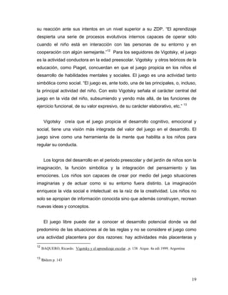 su reacción ante sus intentos en un nivel superior a su ZDP. “El aprendizaje
despierta una serie de procesos evolutivos internos capaces de operar sólo
cuando el niño está en interacción con las personas de su entorno y en
cooperación con algún semejante.”12 Para los seguidores de Vigotsky, el juego
es la actividad conductora en la edad preescolar. Vigotsky y otros teóricos de la
educación, como Piaget, concuerdan en que el juego propicia en los niños el
desarrollo de habilidades mentales y sociales. El juego es una actividad tanto
simbólica como social. “El juego es, ante todo, una de las principales, o, incluso,
la principal actividad del niño. Con esto Vigotsky señala el carácter central del
juego en la vida del niño, subsumiendo y yendo más allá, de las funciones de
ejercicio funcional, de su valor expresivo, de su carácter elaborativo, etc.” 13

Vigotsky creía que el juego propicia el desarrollo cognitivo, emocional y
social, tiene una visión más integrada del valor del juego en el desarrollo. El
juego sirve como una herramienta de la mente que habilita a los niños para
regular su conducta.

Los logros del desarrollo en el periodo preescolar y del jardín de niños son la
imaginación, la función simbólica y la integración del pensamiento y las
emociones. Los niños son capaces de crear por medio del juego situaciones
imaginarias y de actuar como si su entorno fuera distinto. La imaginación
enriquece la vida social e intelectual: es la raíz de la creatividad. Los niños no
solo se apropian de información conocida sino que además construyen, recrean
nuevas ideas y conceptos.

El juego libre puede dar a conocer el desarrollo potencial donde va del
predominio de las situaciones al de las reglas y no se considere el juego como
una actividad placentera por dos razones: hay actividades más placenteras y
12

13

BAQUERO, Ricardo. Vigotsky y el aprendizaje escolar , p. 138 Aique. 4a edi 1999. Argentina
Ibidem p. 143

19

 