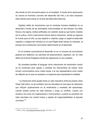 otra donde el niño encuentre placer en el resultado. A través de la observación
se conoce el momento concreto del desarrollo del niño y se hace necesario
estar atentos para actuar en el área del desarrollo potencial.

Vigotsky habla de mecanismos que la conducta humana establece en su
desarrollo a través de las actividades instrumentales en dos tiempos: los útiles
físicos y los signos, ambos artificiales con carácter social ya que fueron creados
por la cultura. Como instrumentos físicos está la interacción, donde se organiza
el mundo para el niño, ya sea explicito o implícito, juega un papel el desarrollo
cognitivo e integral del individuo en el cual Piaget tardó tiempo en entender, al
proceso de la interacción como factor determinante en el desarrollo.

En el contexto sociocultural el desarrollo no es un proceso de acumulación
gradual sino dialéctico con períodos de estancamiento, regresión, etc. En esto
difiere de la teoría Piagetana donde las regresiones no son posibles.

Se considera también al lenguaje como instrumento de transmisión social,
se ha construido para regular y controlar los intercambios de enlace, tiene
función comunicadora como medio social, a la vez representativa como medio
de reflexión por lo que es necesario un esquema para representar la realidad.

“ La interacción entre iguales tiene un valor educativo entre los propios niños
César Coll indica, no de cantidad, sino de naturaleza en tres tipos de relaciones
que influyen positivamente en el rendimiento y resultado del aprendizaje:
cuando existen puntos de vista diversos y surge un conflicto; cuando uno
enseña a los otros con explicaciones o instrumentos y cuando se coordinan los
roles asumidos con control mutuo y reparto de responsabilidades al ejecutar
una tarea.”14

14

COLL, César. El constructivismo en el aula , Ed. Graó, p. 57

20

 