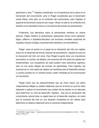 generación a otra.”15 Vigotsky consideraba en la importancia de la cultura en la
transmisión del conocimiento, pero si Piaget consideraba que la transmisión
social influye, ante todo, en el contenido del conocimiento, para Vigotsky el
papel de la transmisión social es aún mayor: influye no sólo en el contenido sino
también en la naturaleza misma y en la esencia del proceso de pensamiento.

Finalmente, hay elementos sobre el pensamiento similares en ambos
teóricos: Piaget clasificó el pensamiento operacional formal como abstracto,
lógico, reflexivo e hipotético-educativo; las funciones mentales superiores de
Vygotsky incluyen la lógica, el pensamiento abstracto y la autorreflexión.

Piaget pone el acento en el papel de la interacción del niño con objetos
físicos en el desarrollo de formas maduras de pensamiento, Vigotsky lo puso en
la interacción del niño con otros. Para Piaget la gente tiene una importancia
secundaria, en cambio, los objetos y las acciones del niño sobre los objetos son
fundamentales. Los compañeros de clase pueden crear disonancia cognitiva,
pero no son parte integral del proceso de aprendizaje. Para Vigotsky, las
acciones de un niño sobre los objetos son benéficas para el desarrollo siempre
y cuando sucedan en un contexto social y estén mediadas por la comunicación
con los demás.

Piaget indica que los descubrimientos que los niños hacen con plena
independencia reflejan su estado intelectual; para él, la forma en que los niños
adquieren o aplican el conocimiento que reciben de los adultos no es relevante
para determinar su nivel de desarrollo. Vigotsky, dice que la apropiación del
conocimiento cultural tiene un papel clave en el desarrollo cognitivo, de modo
que la conducta del niño en una situación compartida es tan valiosa para
determinar su estatus intelectual como su conducta independiente.

15

MUSSEN, Conger, Kagan. “ Aspectos esenciales del desarrollo de la personalidad en el niño”, Trillas,
México 1990 p. 87

22

 