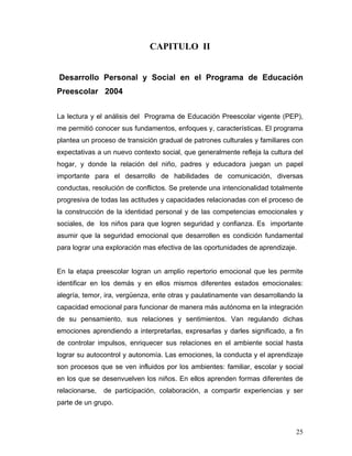 CAPITULO II
Desarrollo Personal y Social en el Programa de Educación
Preescolar 2004
La lectura y el análisis del Programa de Educación Preescolar vigente (PEP),
me permitió conocer sus fundamentos, enfoques y, características. El programa
plantea un proceso de transición gradual de patrones culturales y familiares con
expectativas a un nuevo contexto social, que generalmente refleja la cultura del
hogar, y donde la relación del niño, padres y educadora juegan un papel
importante para el desarrollo de habilidades de comunicación, diversas
conductas, resolución de conflictos. Se pretende una intencionalidad totalmente
progresiva de todas las actitudes y capacidades relacionadas con el proceso de
la construcción de la identidad personal y de las competencias emocionales y
sociales, de los niños para que logren seguridad y confianza. Es importante
asumir que la seguridad emocional que desarrollen es condición fundamental
para lograr una exploración mas efectiva de las oportunidades de aprendizaje.

En la etapa preescolar logran un amplio repertorio emocional que les permite
identificar en los demás y en ellos mismos diferentes estados emocionales:
alegría, temor, ira, vergüenza, ente otras y paulatinamente van desarrollando la
capacidad emocional para funcionar de manera más autónoma en la integración
de su pensamiento, sus relaciones y sentimientos. Van regulando dichas
emociones aprendiendo a interpretarlas, expresarlas y darles significado, a fin
de controlar impulsos, enriquecer sus relaciones en el ambiente social hasta
lograr su autocontrol y autonomía. Las emociones, la conducta y el aprendizaje
son procesos que se ven influidos por los ambientes: familiar, escolar y social
en los que se desenvuelven los niños. En ellos aprenden formas diferentes de
relacionarse,

de participación, colaboración, a compartir experiencias y ser

parte de un grupo.

25

 