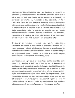 Las relaciones interpersonales en este nivel fortalecen la regulación de
emociones y fomentan la adopción de conductas prosociales en las que el
juego tiene un papel determinante por su potencial en el desarrollo de
capacidades de verbalización, organización, control, cooperación, empatía y
participación grupal. En este proceso de relaciones interpersonales también
interviene la comunicación para estrechar vínculos afectivos. La construcción de
la identidad personal en los niños implica la formación del autoconcepto: que
están

desarrollando

sobre

sí

mismos,

en

relación

con

sus

propias

características físicas y morales, alcances y limitaciones , su autoestima,
reconocimiento y valoración de dichas características, y sus capacidades,
sobre todo cuando están frente a una tarea que representa desafíos.

En este proceso empiezan a entender cosas que los hacen únicos;
reconocerse a sí mismos al darse cuenta de algunas características que los
hacen especiales;

entender el género que distinguen a las mujeres de los

hombres en lo físico y en sus comportamientos; conocer su propia cultura y la
de otros; expresar ideas y escuchar la de otros, y a manejar diversos
comportamientos en la interacción en el trabajo y juegos.

Los niños ingresan a preescolar con aprendizajes sociales aprendidos en la
familia y por ejemplo, el lugar que ocupan en ella. La experiencia de
socialización en la educación preescolar significa para los niños iniciarse en la
formación de dos rasgos constitutivos de identidad que no conocían: su papel
como alumnos con actividades sistemáticas, sujetos a formas de organización y
reglas interpersonales que exigen nuevas formas de comportamiento y como
miembros de un grupo de pares que tienen estatus similar pero que son
diferentes entre sí, sin un vínculo previo y los va a unir la experiencia común del
proceso educativo y la relación compartida con otros adultos, entre quienes la
educadora representa una nueva figura de gran influencia para los niños.

26

 