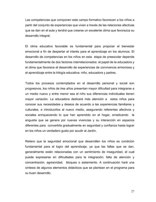 Las competencias que componen este campo formativo favorecen a los niños a
partir del conjunto de experiencias que viven a través de las relaciones afectivas
que se dan en el aula y tendrá que crearse un excelente clima que favorezca su
desarrollo integral.

El clima educativo favorable es fundamental para propiciar el bienestar
emocional a fin de despertar el interés para el aprendizaje en los alumnos. El
desarrollo de competencias en los niños en esta etapa de preescolar depende
fundamentalmente de dos factores interrelacionados: el papel de la educadora y
el clima que favorece el desarrollo de experiencias de convivencia armoniosa y
el aprendizaje entre la trilogía educativa: niño, educadora y padres.

Todos los procesos contemplados en el desarrollo personal y social son
progresivos, los niños de tres años presentan mayor dificultad para integrarse a
un medio nuevo y entre menor sea el niño sus diferencias individuales tienen
mayor variación. La educadora dedicará más atención a

estos niños para

conocer sus necesidades y deseos de acuerdo a las experiencias familiares y
culturales, e introducirlos al nuevo medio, asegurando referentes afectivos y
sociales enriqueciendo lo que han aprendido en el hogar, erradicando

la

angustia que se genera por nuevas vivencias y su interacción en espacios
diferentes para convertirla gradualmente en seguridad y confianza hasta lograr
en los niños un verdadero gusto por acudir al Jardín.

Reitero que la seguridad emocional que desarrollen los niños es condición
fundamental para el logro del aprendizaje, ya que las fallas que se dan,
generalmente están relacionadas con un sentimiento de inseguridad, el cual
puede expresarse en dificultades para la integración; falta de atención y
concentración, agresividad, bloqueo o aislamiento. A continuación haré una
síntesis de algunos elementos didácticos que se plantean en el programa para
su buen desarrollo.

27

 