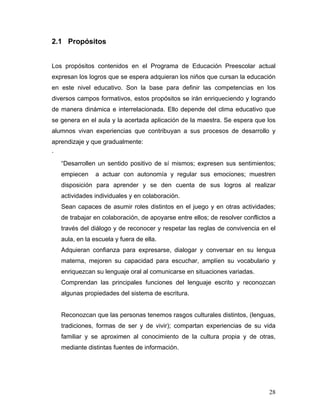 2.1 Propósitos
Los propósitos contenidos en el Programa de Educación Preescolar actual
expresan los logros que se espera adquieran los niños que cursan la educación
en este nivel educativo. Son la base para definir las competencias en los
diversos campos formativos, estos propósitos se irán enriqueciendo y logrando
de manera dinámica e interrelacionada. Ello depende del clima educativo que
se genera en el aula y la acertada aplicación de la maestra. Se espera que los
alumnos vivan experiencias que contribuyan a sus procesos de desarrollo y
aprendizaje y que gradualmente:
·
“Desarrollen un sentido positivo de sí mismos; expresen sus sentimientos;
empiecen

a actuar con autonomía y regular sus emociones; muestren

disposición para aprender y se den cuenta de sus logros al realizar
actividades individuales y en colaboración.
Sean capaces de asumir roles distintos en el juego y en otras actividades;
de trabajar en colaboración, de apoyarse entre ellos; de resolver conflictos a
través del diálogo y de reconocer y respetar las reglas de convivencia en el
aula, en la escuela y fuera de ella.
Adquieran confianza para expresarse, dialogar y conversar en su lengua
materna, mejoren su capacidad para escuchar, amplíen su vocabulario y
enriquezcan su lenguaje oral al comunicarse en situaciones variadas.
Comprendan las principales funciones del lenguaje escrito y reconozcan
algunas propiedades del sistema de escritura.

Reconozcan que las personas tenemos rasgos culturales distintos, (lenguas,
tradiciones, formas de ser y de vivir); compartan experiencias de su vida
familiar y se aproximen al conocimiento de la cultura propia y de otras,
mediante distintas fuentes de información.

28

 