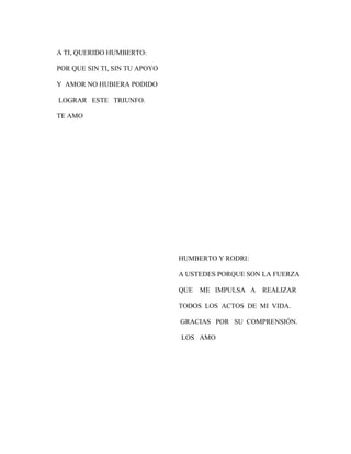 A TI, QUERIDO HUMBERTO:
POR QUE SIN TI, SIN TU APOYO
Y AMOR NO HUBIERA PODIDO
LOGRAR ESTE TRIUNFO.
TE AMO

HUMBERTO Y RODRI:
A USTEDES PORQUE SON LA FUERZA
QUE

ME IMPULSA A

REALIZAR

TODOS LOS ACTOS DE MI VIDA.
GRACIAS POR SU COMPRENSIÓN.
LOS AMO

 